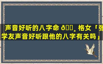 声音好听的八字命 🕸 格女「张学友声音好听跟他的八字有关吗」